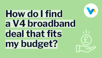 How do I find a V4 broadband deal that fits my budget? text on a light green background with a hand holding a pound coin icon.